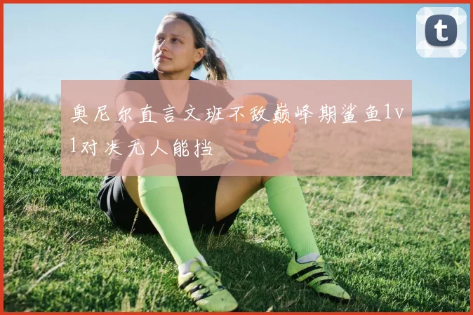 奥尼尔直言文班不敌巅峰期鲨鱼1v1对决无人能挡
