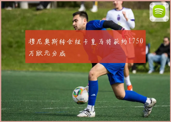 穆尼奥斯转会纽卡皇马将获约1750万欧元分成