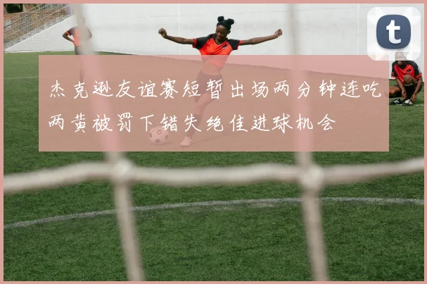 杰克逊友谊赛短暂出场两分钟连吃两黄被罚下错失绝佳进球机会