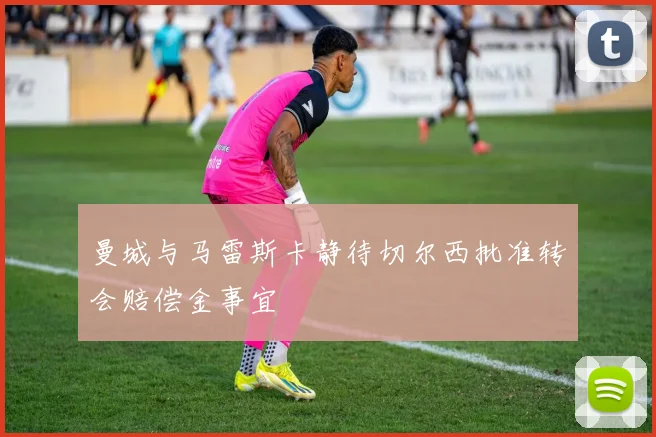 曼城与马雷斯卡静待切尔西批准转会赔偿金事宜