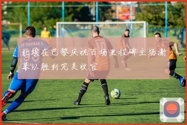 杜埃在巴黎庆祝百场里程碑主场谢幕以胜利完美收官
