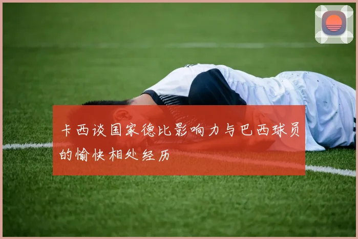 卡西谈国家德比影响力与巴西球员的愉快相处经历