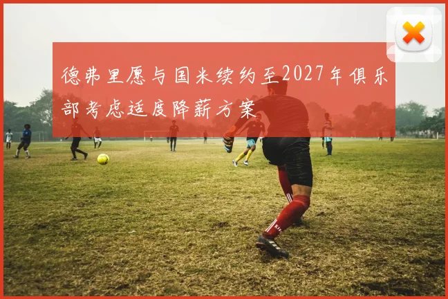 德弗里愿与国米续约至2027年俱乐部考虑适度降薪方案