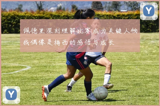 佩德里深刻理解比赛成为关键人物我偶像是梅西的感悟与成长