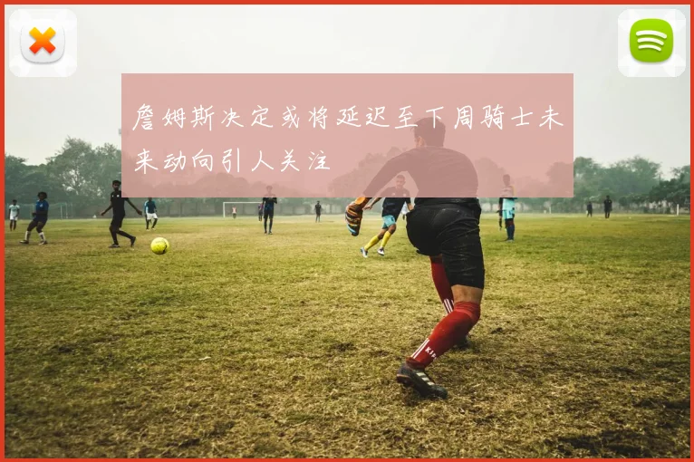 詹姆斯决定或将延迟至下周骑士未来动向引人关注