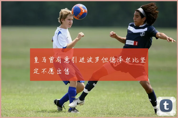 皇马曾有意引进波罗但德泽尔比坚定不愿出售