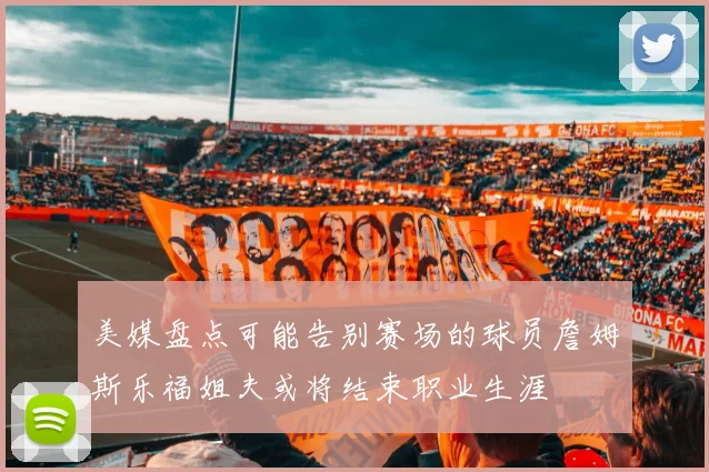 美媒盘点可能告别赛场的球员詹姆斯乐福姐夫或将结束职业生涯