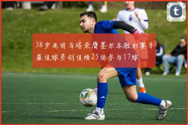 38岁老将马塔荣膺墨尔本胜利赛季最佳球员创佳绩25场参与17球