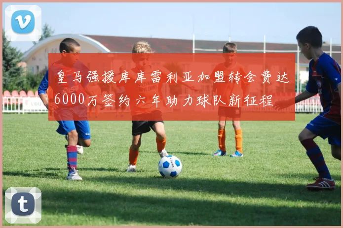 皇马强援库库雷利亚加盟转会费达6000万签约六年助力球队新征程