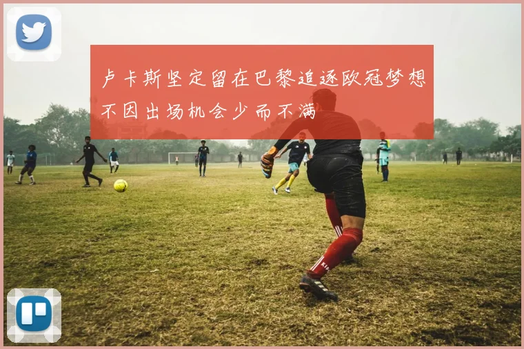 卢卡斯坚定留在巴黎追逐欧冠梦想不因出场机会少而不满