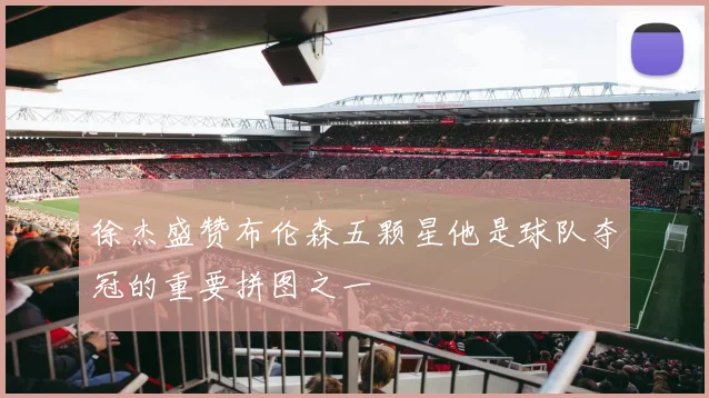 徐杰盛赞布伦森五颗星他是球队夺冠的重要拼图之一