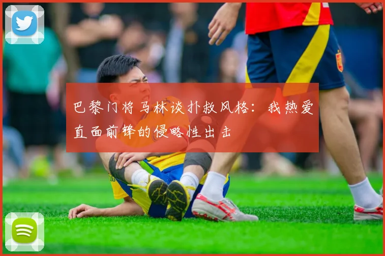 巴黎门将马林谈扑救风格：我热爱直面前锋的侵略性出击