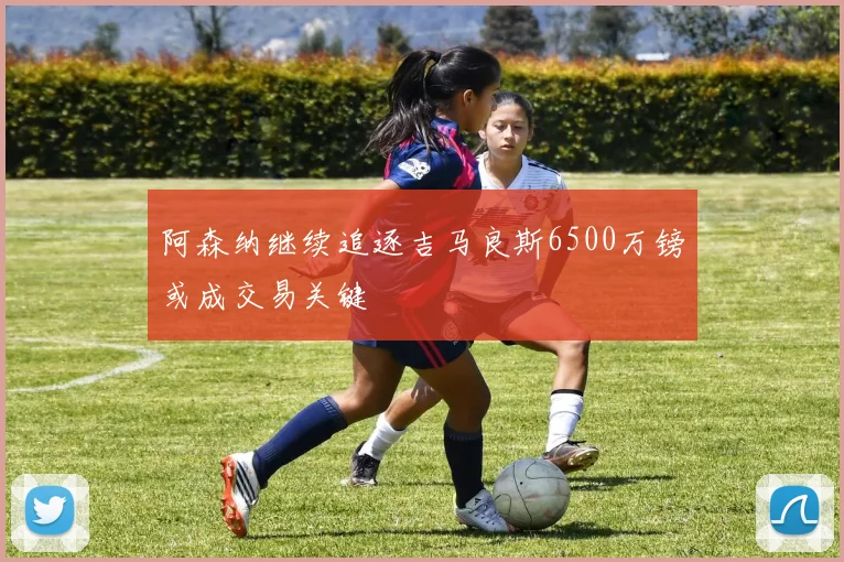 阿森纳继续追逐吉马良斯6500万镑或成交易关键
