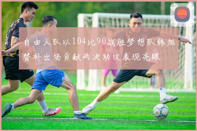 自由人队以104比90战胜梦想队韩旭替补出场贡献两次助攻表现亮眼