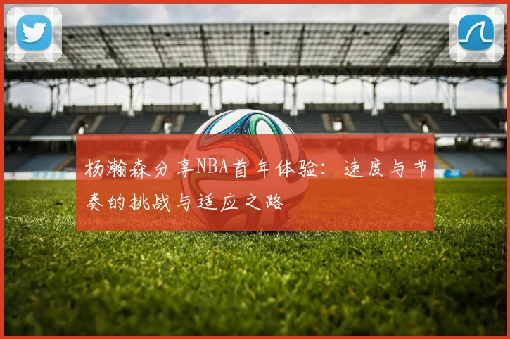杨瀚森分享NBA首年体验：速度与节奏的挑战与适应之路
