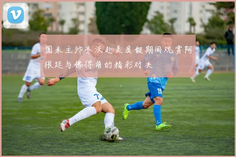 国米主帅齐沃赴美度假期间观赏阿根廷与佛得角的精彩对决