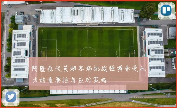 阿隆森谈英超客场挑战强调承受压力的重要性与应对策略