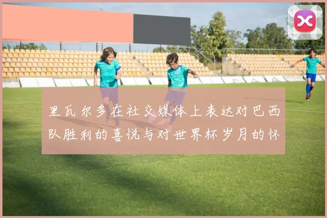 里瓦尔多在社交媒体上表达对巴西队胜利的喜悦与对世界杯岁月的怀念