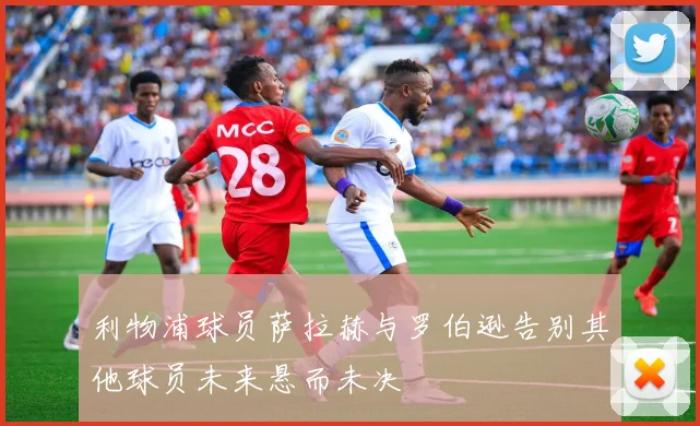 利物浦球员萨拉赫与罗伯逊告别其他球员未来悬而未决