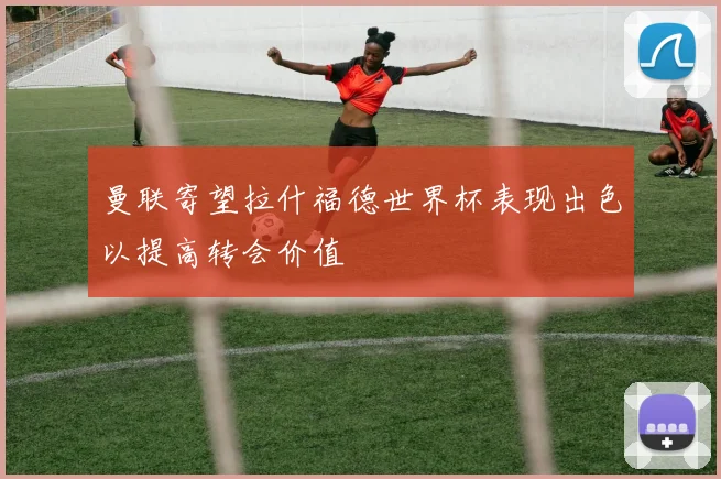 曼联寄望拉什福德世界杯表现出色以提高转会价值
