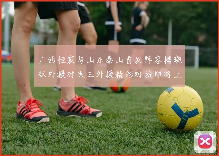 广西恒宸与山东泰山首发阵容揭晓双外援对决三外援精彩对抗即将上演